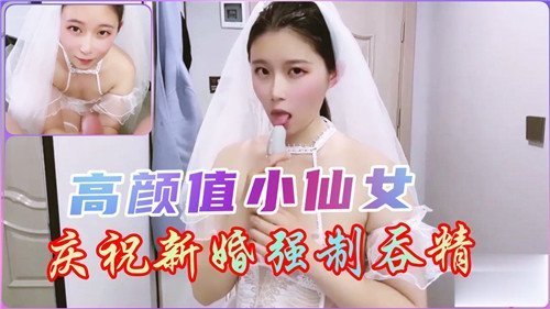 新婚小仙女被强制吞精，高颜值淫荡新娘狂咽浓精